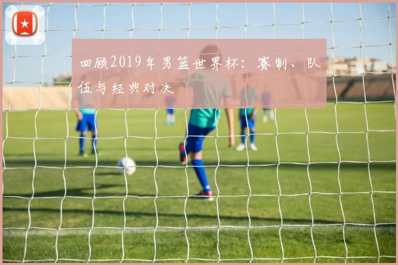 回顾2019年男篮世界杯：赛制、队伍与经典对决