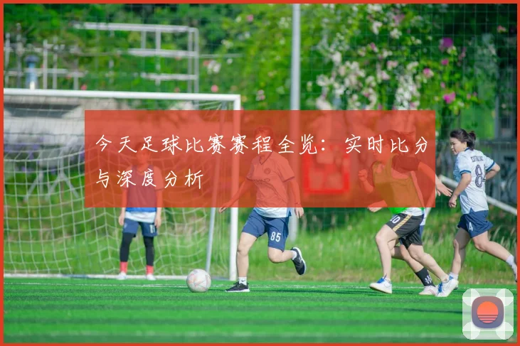 今天足球比赛赛程全览：实时比分与深度分析