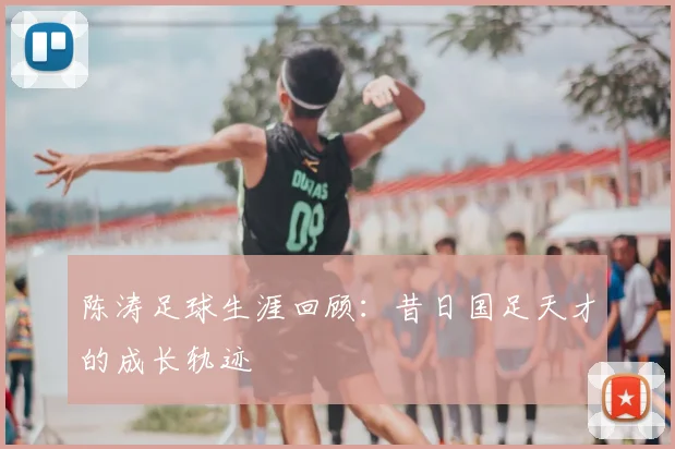 陈涛足球生涯回顾：昔日国足天才的成长轨迹