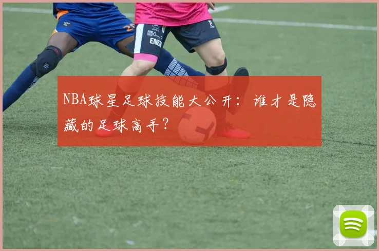 NBA球星足球技能大公开：谁才是隐藏的足球高手？