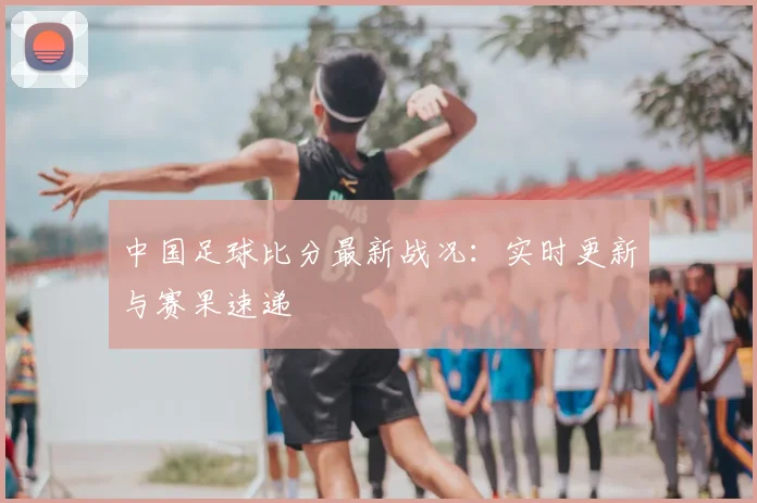 中国足球比分最新战况:实时更新与赛果速递