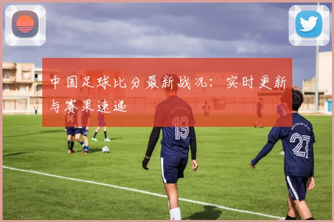 中国足球比分最新战况:实时更新与赛果速递