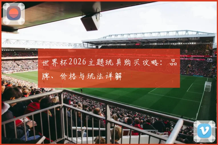 世界杯2026主题玩具购买攻略：品牌、价格与玩法详解