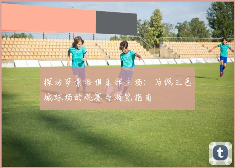 探访萨索洛俱乐部主场：马佩三色城球场的观赛与游览指南