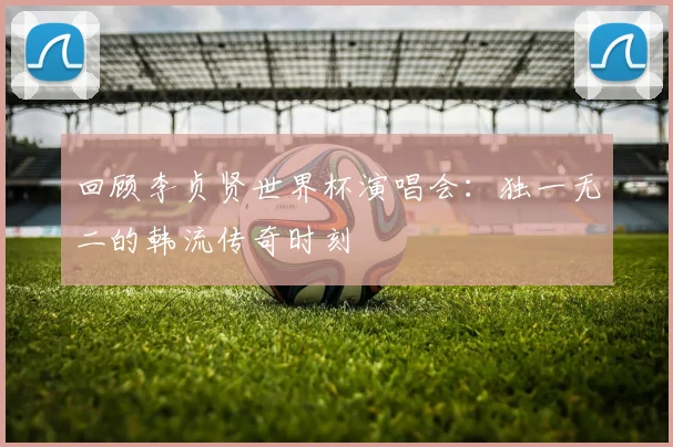 回顾李贞贤世界杯演唱会：独一无二的韩流传奇时刻